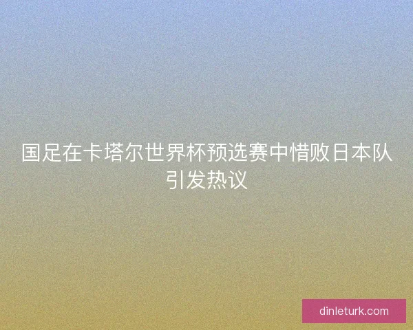国足在卡塔尔世界杯预选赛中惜败日本队引发热议